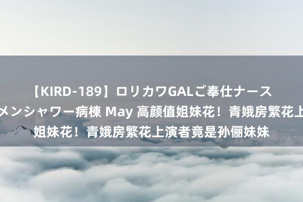 【KIRD-189】ロリカワGALご奉仕ナース 大量ぶっかけザーメンシャワー病棟 May 高颜值姐妹花！青娥房繁花上演者竟是孙俪妹妹