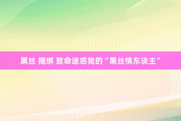 黑丝 捆绑 致命迷惑我的“黑丝情东谈主”