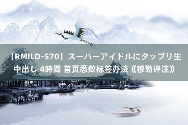 【RMILD-570】スーパーアイドルにタップリ生中出し 4時間 首页悉数标签办法《穆勒评注》