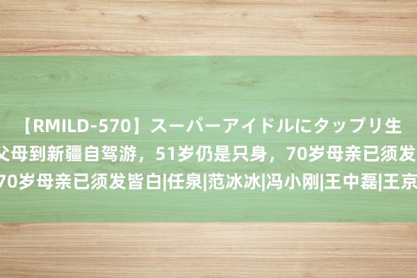 【RMILD-570】スーパーアイドルにタップリ生中出し 4時間 李冰冰带父母到新疆自驾游，51岁仍是只身，70岁母亲已须发皆白|任泉|范冰冰|冯小刚|王中磊|王京花|朱孝天