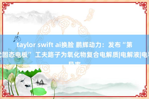 taylor swift ai换脸 鹏辉动力：发布“第一代固态电板” 工夫路子为氧化物复合电解质|电解液|电导率