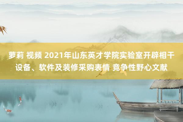 萝莉 视频 2021年山东英才学院实验室开辟相干设备、软件及装修采购表情 竞争性野心文献