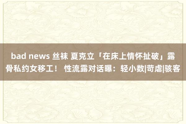 bad news 丝袜 夏克立「在床上情怀扯破」露骨私约女移工！ 性流露对话曝：轻小数|苛虐|骇客