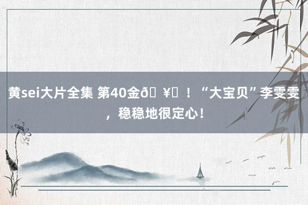 黄sei大片全集 第40金🥇！“大宝贝”李雯雯，稳稳地很定心！