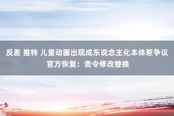 反差 推特 儿童动画出现成东说念主化本体惹争议 官方恢复：责令修改替换