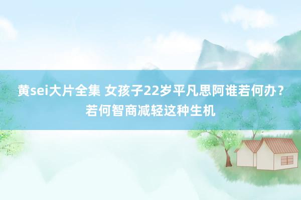 黄sei大片全集 女孩子22岁平凡思阿谁若何办？若何智商减轻这种生机