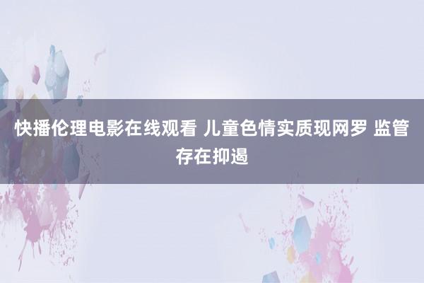 快播伦理电影在线观看 儿童色情实质现网罗 监管存在抑遏