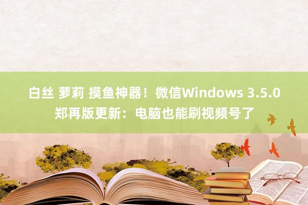 白丝 萝莉 摸鱼神器！微信Windows 3.5.0郑再版更新：电脑也能刷视频号了