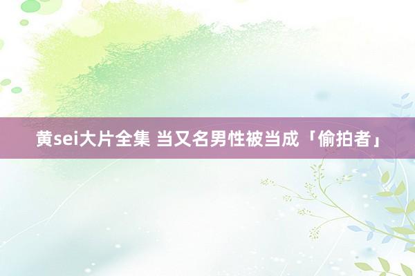 黄sei大片全集 当又名男性被当成「偷拍者」