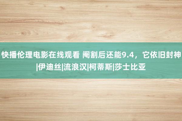 快播伦理电影在线观看 阉割后还能9.4，它依旧封神|伊迪丝|流浪汉|柯蒂斯|莎士比亚