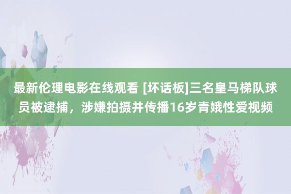 最新伦理电影在线观看 [坏话板]三名皇马梯队球员被逮捕，涉嫌拍摄并传播16岁青娥性爱视频