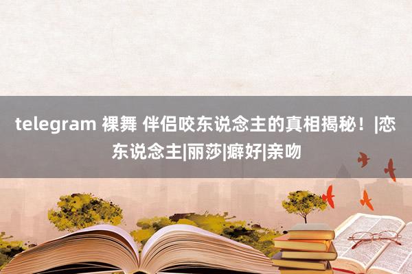 telegram 裸舞 伴侣咬东说念主的真相揭秘！|恋东说念主|丽莎|癖好|亲吻