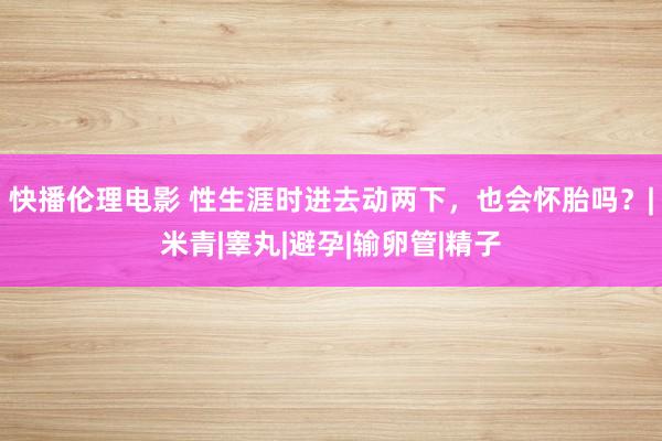 快播伦理电影 性生涯时进去动两下，也会怀胎吗？|米青|睾丸|避孕|输卵管|精子