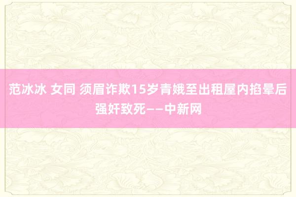 范冰冰 女同 须眉诈欺15岁青娥至出租屋内掐晕后强奸致死——中新网