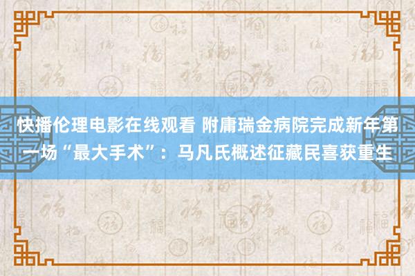 快播伦理电影在线观看 附庸瑞金病院完成新年第一场“最大手术”：马凡氏概述征藏民喜获重生