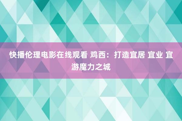 快播伦理电影在线观看 鸡西：打造宜居 宜业 宜游魔力之城