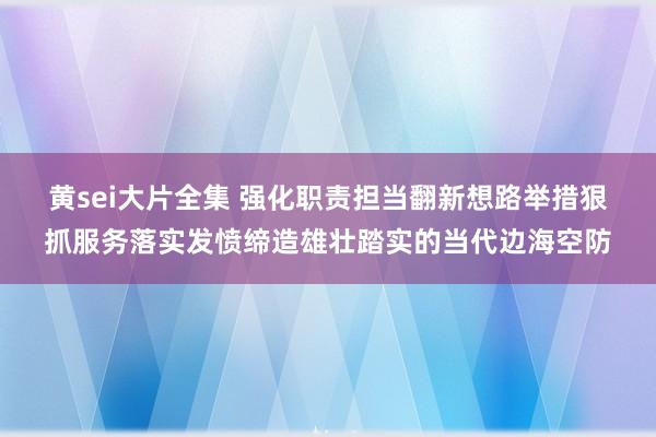 黄sei大片全集 强化职责担当　翻新想路举措　狠抓服务落实　发愤缔造雄壮踏实的当代边海空防