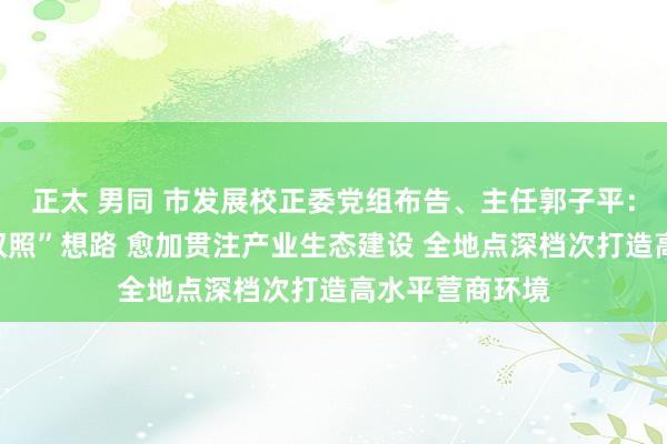 正太 男同 市发展校正委党组布告、主任郭子平：按照“三化一双照”想路 愈加贯注产业生态建设 全地点深档次打造高水平营商环境