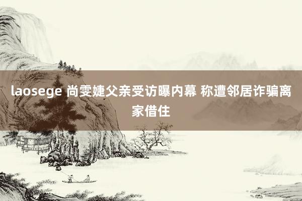 laosege 尚雯婕父亲受访曝内幕 称遭邻居诈骗离家借住