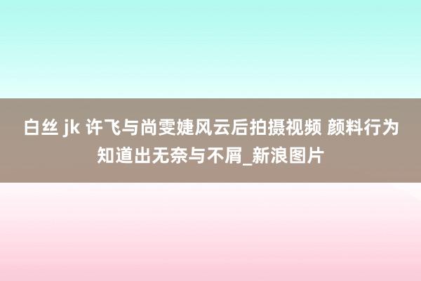 白丝 jk 许飞与尚雯婕风云后拍摄视频 颜料行为知道出无奈与不屑_新浪图片