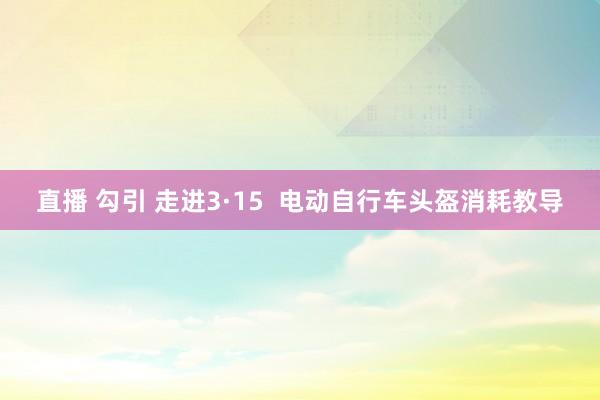 直播 勾引 走进3·15  电动自行车头盔消耗教导