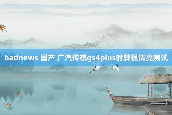 badnews 国产 广汽传祺gs4plus时弊很清亮测试