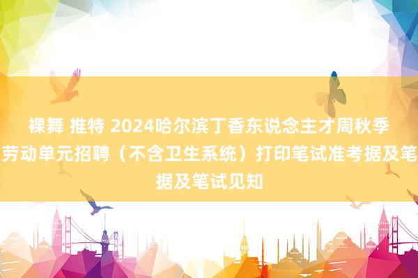 裸舞 推特 2024哈尔滨丁香东说念主才周秋季松北区劳动单元招聘（不含卫生系统）打印笔试准考据及笔试见知