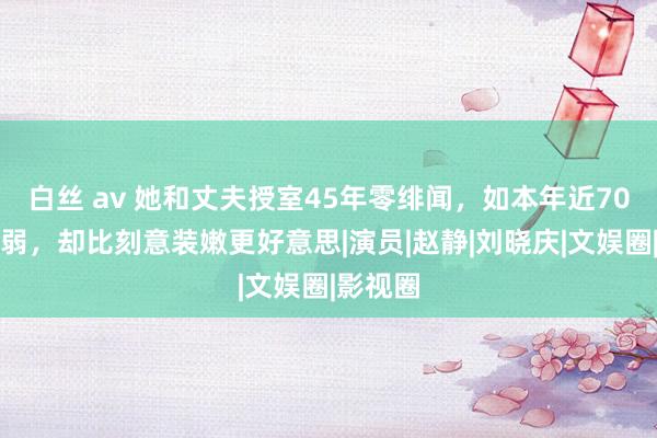 白丝 av 她和丈夫授室45年零绯闻，如本年近70直面软弱，却比刻意装嫩更好意思|演员|赵静|刘晓庆|文娱圈|影视圈