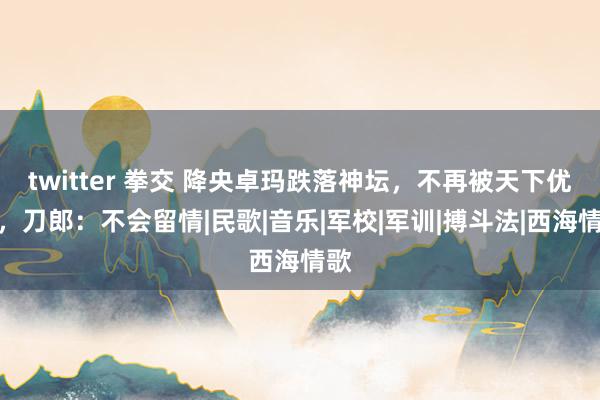 twitter 拳交 降央卓玛跌落神坛，不再被天下优容，刀郎：不会留情|民歌|音乐|军校|军训|搏斗法|西海情歌