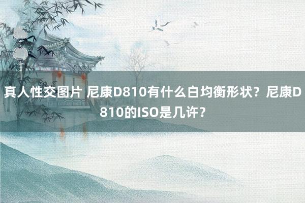 真人性交图片 尼康D810有什么白均衡形状？尼康D810的ISO是几许？