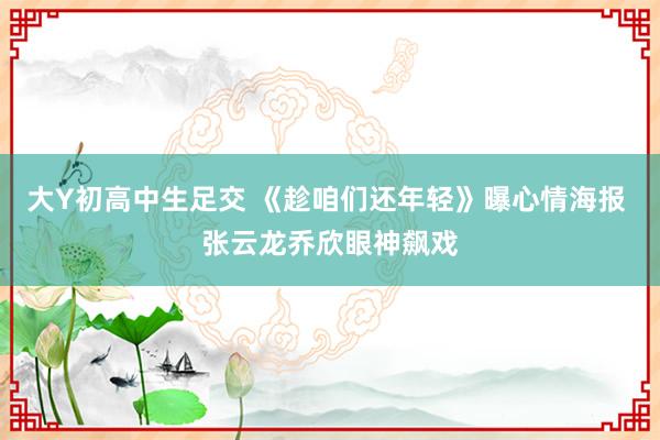 大Y初高中生足交 《趁咱们还年轻》曝心情海报 张云龙乔欣眼神飙戏