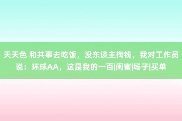 天天色 和共事去吃饭，没东谈主掏钱，我对工作员说：环球AA，这是我的一百|闺蜜|场子|买单