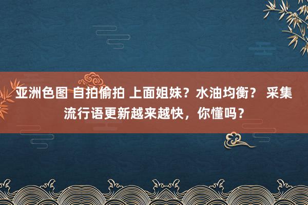 亚洲色图 自拍偷拍 上面姐妹？水油均衡？ 采集流行语更新越来越快，你懂吗？