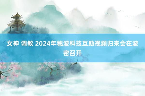 女神 调教 2024年穗波科技互助视频归来会在波密召开