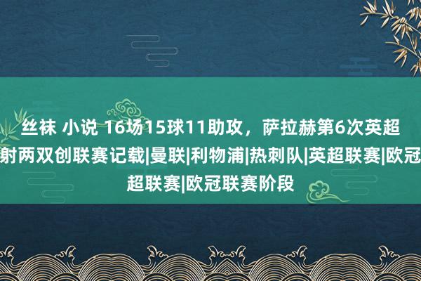 丝袜 小说 16场15球11助攻，萨拉赫第6次英超单赛季传射两双创联赛记载|曼联|利物浦|热刺队|英超联赛|欧冠联赛阶段